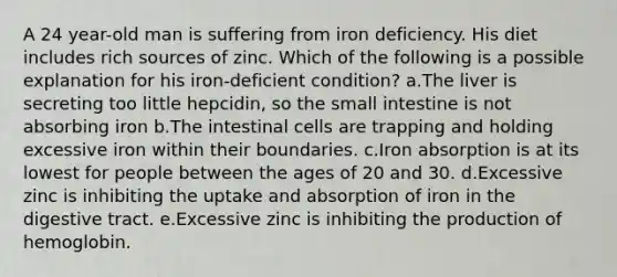 A 24 year-old man is suffering from iron deficiency. His diet includes rich sources of zinc. Which of the following is a possible explanation for his iron-deficient condition? a.The liver is secreting too little hepcidin, so the small intestine is not absorbing iron b.The intestinal cells are trapping and holding excessive iron within their boundaries. c.Iron absorption is at its lowest for people between the ages of 20 and 30. d.Excessive zinc is inhibiting the uptake and absorption of iron in the digestive tract. e.Excessive zinc is inhibiting the production of hemoglobin.