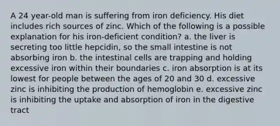 A 24 year-old man is suffering from iron deficiency. His diet includes rich sources of zinc. Which of the following is a possible explanation for his iron-deficient condition? a. the liver is secreting too little hepcidin, so the small intestine is not absorbing iron b. the intestinal cells are trapping and holding excessive iron within their boundaries c. iron absorption is at its lowest for people between the ages of 20 and 30 d. excessive zinc is inhibiting the production of hemoglobin e. excessive zinc is inhibiting the uptake and absorption of iron in the digestive tract