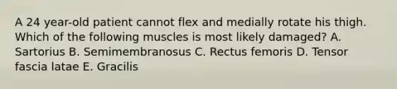 A 24 year-old patient cannot flex and medially rotate his thigh. Which of the following muscles is most likely damaged? A. Sartorius B. Semimembranosus C. Rectus femoris D. Tensor fascia latae E. Gracilis