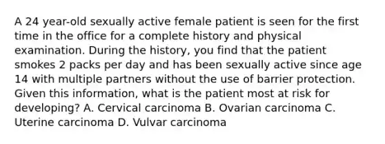 A 24 year-old sexually active female patient is seen for the first time in the office for a complete history and physical examination. During the history, you find that the patient smokes 2 packs per day and has been sexually active since age 14 with multiple partners without the use of barrier protection. Given this information, what is the patient most at risk for developing? A. Cervical carcinoma B. Ovarian carcinoma C. Uterine carcinoma D. Vulvar carcinoma