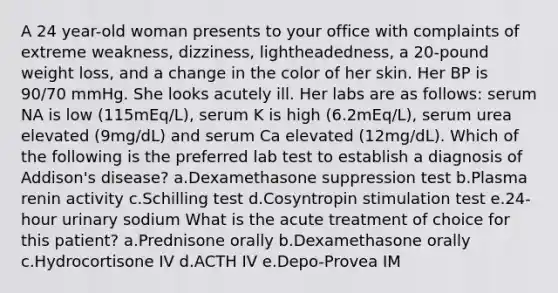 A 24 year-old woman presents to your office with complaints of extreme weakness, dizziness, lightheadedness, a 20-pound weight loss, and a change in the color of her skin. Her BP is 90/70 mmHg. She looks acutely ill. Her labs are as follows: serum NA is low (115mEq/L), serum K is high (6.2mEq/L), serum urea elevated (9mg/dL) and serum Ca elevated (12mg/dL). Which of the following is the preferred lab test to establish a diagnosis of Addison's disease? a.Dexamethasone suppression test b.Plasma renin activity c.Schilling test d.Cosyntropin stimulation test e.24-hour urinary sodium What is the acute treatment of choice for this patient? a.Prednisone orally b.Dexamethasone orally c.Hydrocortisone IV d.ACTH IV e.Depo-Provea IM