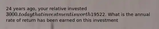 24 years ago, your relative invested 3000. today that investment is worth19522. What is the annual rate of return has been earned on this investment