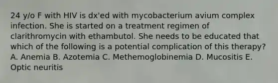 24 y/o F with HIV is dx'ed with mycobacterium avium complex infection. She is started on a treatment regimen of clarithromycin with ethambutol. She needs to be educated that which of the following is a potential complication of this therapy? A. Anemia B. Azotemia C. Methemoglobinemia D. Mucositis E. Optic neuritis