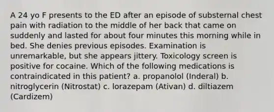 A 24 yo F presents to the ED after an episode of substernal chest pain with radiation to the middle of her back that came on suddenly and lasted for about four minutes this morning while in bed. She denies previous episodes. Examination is unremarkable, but she appears jittery. Toxicology screen is positive for cocaine. Which of the following medications is contraindicated in this patient? a. propanolol (Inderal) b. nitroglycerin (Nitrostat) c. lorazepam (Ativan) d. diltiazem (Cardizem)