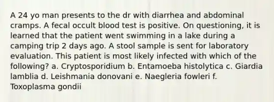 A 24 yo man presents to the dr with diarrhea and abdominal cramps. A fecal occult blood test is positive. On questioning, it is learned that the patient went swimming in a lake during a camping trip 2 days ago. A stool sample is sent for laboratory evaluation. This patient is most likely infected with which of the following? a. Cryptosporidium b. Entamoeba histolytica c. Giardia lamblia d. Leishmania donovani e. Naegleria fowleri f. Toxoplasma gondii