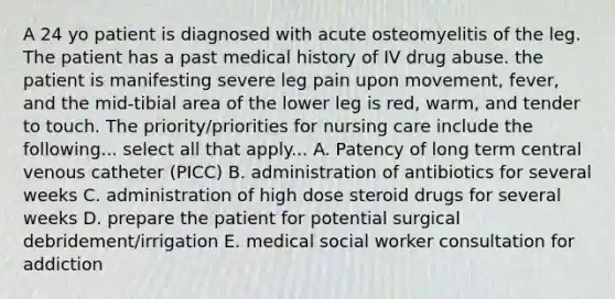 A 24 yo patient is diagnosed with acute osteomyelitis of the leg. The patient has a past medical history of IV drug abuse. the patient is manifesting severe leg pain upon movement, fever, and the mid-tibial area of the lower leg is red, warm, and tender to touch. The priority/priorities for nursing care include the following... select all that apply... A. Patency of long term central venous catheter (PICC) B. administration of antibiotics for several weeks C. administration of high dose steroid drugs for several weeks D. prepare the patient for potential surgical debridement/irrigation E. medical social worker consultation for addiction