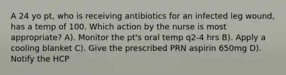 A 24 yo pt, who is receiving antibiotics for an infected leg wound, has a temp of 100. Which action by the nurse is most appropriate? A). Monitor the pt's oral temp q2-4 hrs B). Apply a cooling blanket C). Give the prescribed PRN aspirin 650mg D). Notify the HCP