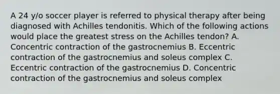 A 24 y/o soccer player is referred to physical therapy after being diagnosed with Achilles tendonitis. Which of the following actions would place the greatest stress on the Achilles tendon? A. Concentric contraction of the gastrocnemius B. Eccentric contraction of the gastrocnemius and soleus complex C. Eccentric contraction of the gastrocnemius D. Concentric contraction of the gastrocnemius and soleus complex