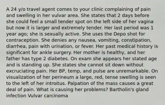 A 24 y/o travel agent comes to your clinic complaining of pain and swelling in her vulvar area. She states that 2 days before she could feel a small tender spot on the left side of her vagina but now it is larger and extremely tender. Her last period was 1 year ago; she is sexually active. She uses the Depo shot for contraception. She denies any nausea, vomiting, constipation, diarrhea, pain with urination, or fever. Her past medical history is significant for ankle surgery. Her mother is healthy, and her father has type 2 diabetes. On exam she appears her stated age and is standing up. She states she cannot sit down without excruciating pain. Her BP, temp, and pulse are unremarkable. On visualization of her perineum a large, red, tense swelling is seen to the left of her introitus. Palpation of the mass causes a great deal of pain. What is causing her problems? Bartholin's gland infection Vulvar carcinoma