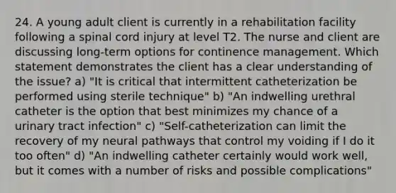 24. A young adult client is currently in a rehabilitation facility following a spinal cord injury at level T2. The nurse and client are discussing long-term options for continence management. Which statement demonstrates the client has a clear understanding of the issue? a) "It is critical that intermittent catheterization be performed using sterile technique" b) "An indwelling urethral catheter is the option that best minimizes my chance of a urinary tract infection" c) "Self-catheterization can limit the recovery of my neural pathways that control my voiding if I do it too often" d) "An indwelling catheter certainly would work well, but it comes with a number of risks and possible complications"