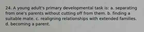 24. A young adult's primary developmental task is: a. separating from one's parents without cutting off from them. b. finding a suitable mate. c. realigning relationships with extended families. d. becoming a parent.