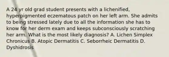 A 24 yr old grad student presents with a lichenified, hyperpigmented eczematous patch on her left arm. She admits to being stressed lately due to all the information she has to know for her derm exam and keeps subconsciously scratching her arm. What is the most likely diagnosis? A. Lichen Simplex Chronicus B. Atopic Dermatitis C. Seborrheic Dermatitis D. Dyshidrosis