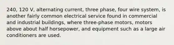 240, 120 V, alternating current, three phase, four wire system, is another fairly common electrical service found in commercial and industrial buildings, where three-phase motors, motors above about half horsepower, and equipment such as a large air conditioners are used.