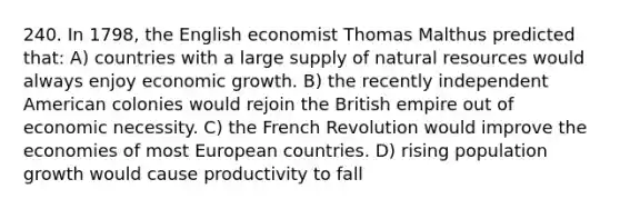 240. In 1798, the English economist Thomas Malthus predicted that: A) countries with a large supply of natural resources would always enjoy economic growth. B) the recently independent American colonies would rejoin the British empire out of economic necessity. C) the French Revolution would improve the economies of most European countries. D) rising population growth would cause productivity to fall