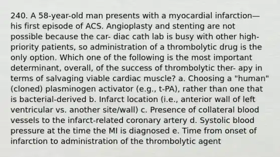 240. A 58-year-old man presents with a myocardial infarction—his first episode of ACS. Angioplasty and stenting are not possible because the car- diac cath lab is busy with other high-priority patients, so administration of a thrombolytic drug is the only option. Which one of the following is the most important determinant, overall, of the success of thrombolytic ther- apy in terms of salvaging viable cardiac muscle? a. Choosing a "human" (cloned) plasminogen activator (e.g., t-PA), rather than one that is bacterial-derived b. Infarct location (i.e., anterior wall of left ventricular vs. another site/wall) c. Presence of collateral blood vessels to the infarct-related coronary artery d. Systolic blood pressure at the time the MI is diagnosed e. Time from onset of infarction to administration of the thrombolytic agent