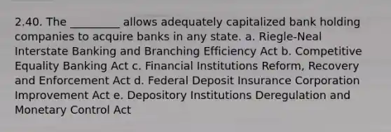 2.40. The _________ allows adequately capitalized bank holding companies to acquire banks in any state. a. Riegle-Neal Interstate Banking and Branching Efficiency Act b. Competitive Equality Banking Act c. Financial Institutions Reform, Recovery and Enforcement Act d. Federal Deposit Insurance Corporation Improvement Act e. Depository Institutions Deregulation and Monetary Control Act