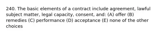 240. The basic elements of a contract include agreement, lawful subject matter, legal capacity, consent, and: (A) offer (B) remedies (C) performance (D) acceptance (E) none of the other choices