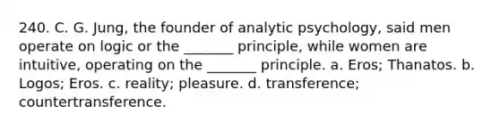 240. C. G. Jung, the founder of analytic psychology, said men operate on logic or the _______ principle, while women are intuitive, operating on the _______ principle. a. Eros; Thanatos. b. Logos; Eros. c. reality; pleasure. d. transference; countertransference.