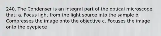 240. The Condenser is an integral part of the optical microscope, that: a. Focus light from the light source into the sample b. Compresses the image onto the objective c. Focuses the image onto the eyepiece