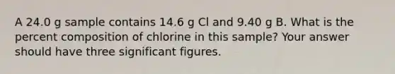 A 24.0 g sample contains 14.6 g Cl and 9.40 g B. What is the percent composition of chlorine in this sample? Your answer should have three significant figures.