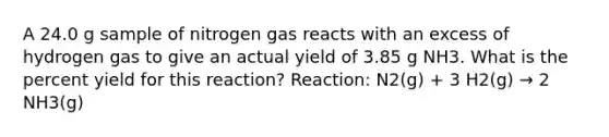 A 24.0 g sample of nitrogen gas reacts with an excess of hydrogen gas to give an actual yield of 3.85 g NH3. What is the percent yield for this reaction? Reaction: N2(g) + 3 H2(g) → 2 NH3(g)