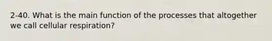 2-40. What is the main function of the processes that altogether we call cellular respiration?