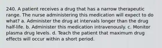 240. A patient receives a drug that has a narrow therapeutic range. The nurse administering this medication will expect to do what? a. Administer the drug at intervals longer than the drug half-life. b. Administer this medication intravenously. c. Monitor plasma drug levels. d. Teach the patient that maximum drug effects will occur within a short period.