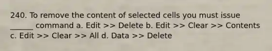 240. To remove the content of selected cells you must issue ______ command a. Edit >> Delete b. Edit >> Clear >> Contents c. Edit >> Clear >> All d. Data >> Delete