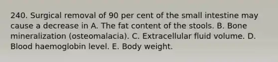 240. Surgical removal of 90 per cent of the small intestine may cause a decrease in A. The fat content of the stools. B. Bone mineralization (osteomalacia). C. Extracellular fluid volume. D. Blood haemoglobin level. E. Body weight.