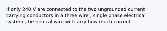 If only 240 V are connected to the two ungrounded current carrying conductors in a three wire , single phase electrical system ,the neutral wire will carry how much current