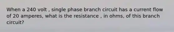 When a 240 volt , single phase branch circuit has a current flow of 20 amperes, what is the resistance , in ohms, of this branch circuit?