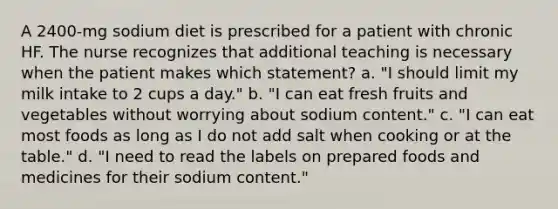 A 2400-mg sodium diet is prescribed for a patient with chronic HF. The nurse recognizes that additional teaching is necessary when the patient makes which statement? a. "I should limit my milk intake to 2 cups a day." b. "I can eat fresh fruits and vegetables without worrying about sodium content." c. "I can eat most foods as long as I do not add salt when cooking or at the table." d. "I need to read the labels on prepared foods and medicines for their sodium content."