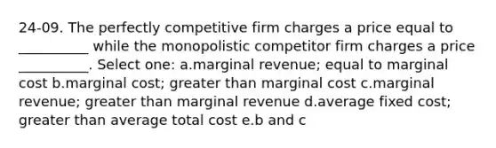 24-09. The perfectly competitive firm charges a price equal to __________ while the monopolistic competitor firm charges a price __________. Select one: a.marginal revenue; equal to marginal cost b.marginal cost; <a href='https://www.questionai.com/knowledge/ktgHnBD4o3-greater-than' class='anchor-knowledge'>greater than</a> marginal cost c.marginal revenue; greater than marginal revenue d.average fixed cost; greater than average total cost e.b and c