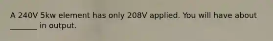 A 240V 5kw element has only 208V applied. You will have about _______ in output.