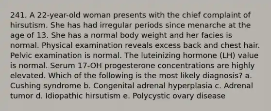 241. A 22-year-old woman presents with the chief complaint of hirsutism. She has had irregular periods since menarche at the age of 13. She has a normal body weight and her facies is normal. Physical examination reveals excess back and chest hair. Pelvic examination is normal. The luteinizing hormone (LH) value is normal. Serum 17-OH progesterone concentrations are highly elevated. Which of the following is the most likely diagnosis? a. Cushing syndrome b. Congenital adrenal hyperplasia c. Adrenal tumor d. Idiopathic hirsutism e. Polycystic ovary disease