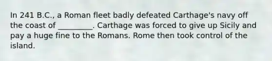 In 241 B.C., a Roman fleet badly defeated Carthage's navy off the coast of _________. Carthage was forced to give up Sicily and pay a huge fine to the Romans. Rome then took control of the island.