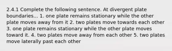 2.4.1 Complete the following sentence. At divergent plate boundaries... 1. one plate remains stationary while the other plate moves away from it 2. two plates move towards each other 3. one plate remains stationary while the other plate moves toward it. 4. two plates move away from each other 5. two plates move laterally past each other