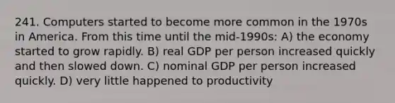 241. Computers started to become more common in the 1970s in America. From this time until the mid-1990s: A) the economy started to grow rapidly. B) real GDP per person increased quickly and then slowed down. C) nominal GDP per person increased quickly. D) very little happened to productivity