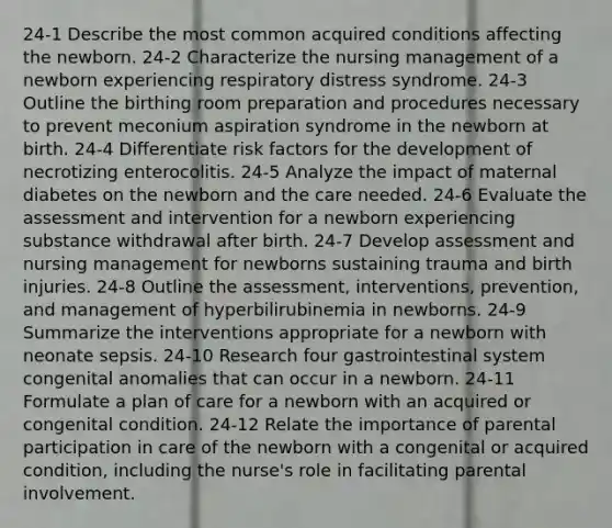 24-1 Describe the most common acquired conditions affecting the newborn. 24-2 Characterize the nursing management of a newborn experiencing respiratory distress syndrome. 24-3 Outline the birthing room preparation and procedures necessary to prevent meconium aspiration syndrome in the newborn at birth. 24-4 Differentiate risk factors for the development of necrotizing enterocolitis. 24-5 Analyze the impact of maternal diabetes on the newborn and the care needed. 24-6 Evaluate the assessment and intervention for a newborn experiencing substance withdrawal after birth. 24-7 Develop assessment and nursing management for newborns sustaining trauma and birth injuries. 24-8 Outline the assessment, interventions, prevention, and management of hyperbilirubinemia in newborns. 24-9 Summarize the interventions appropriate for a newborn with neonate sepsis. 24-10 Research four gastrointestinal system congenital anomalies that can occur in a newborn. 24-11 Formulate a plan of care for a newborn with an acquired or congenital condition. 24-12 Relate the importance of parental participation in care of the newborn with a congenital or acquired condition, including the nurse's role in facilitating parental involvement.