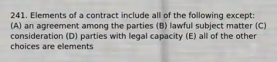 241. Elements of a contract include all of the following except: (A) an agreement among the parties (B) lawful subject matter (C) consideration (D) parties with legal capacity (E) all of the other choices are elements