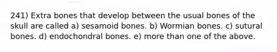 241) Extra bones that develop between the usual bones of the skull are called a) sesamoid bones. b) Wormian bones. c) sutural bones. d) endochondral bones. e) more than one of the above.