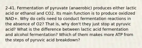 2-41. Fermentation of pyruvate (anaerobic) produces either lactic acid or ethanol and CO2. Its main function is to produce oxidized NAD+. Why do cells need to conduct fermentation reactions in the absence of O2? That is, why don't they just stop at pyruvic acid? What is the difference between lactic acid fermentation and alcohol fermentation? Which of them makes more ATP from the steps of pyruvic acid breakdown?