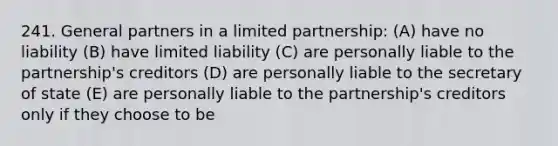 241. General partners in a limited partnership: (A) have no liability (B) have limited liability (C) are personally liable to the partnership's creditors (D) are personally liable to the secretary of state (E) are personally liable to the partnership's creditors only if they choose to be