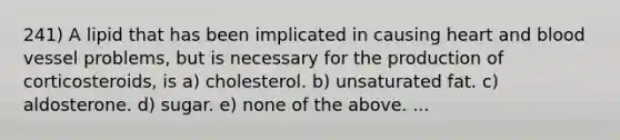 241) A lipid that has been implicated in causing heart and blood vessel problems, but is necessary for the production of corticosteroids, is a) cholesterol. b) unsaturated fat. c) aldosterone. d) sugar. e) none of the above. ...