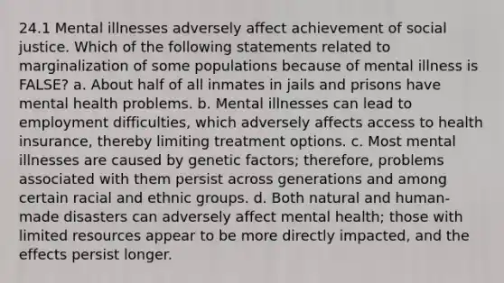 24.1 Mental illnesses adversely affect achievement of social justice. Which of the following statements related to marginalization of some populations because of mental illness is FALSE? a. About half of all inmates in jails and prisons have mental health problems. b. Mental illnesses can lead to employment difficulties, which adversely affects access to health insurance, thereby limiting treatment options. c. Most mental illnesses are caused by genetic factors; therefore, problems associated with them persist across generations and among certain racial and ethnic groups. d. Both natural and human-made disasters can adversely affect mental health; those with limited resources appear to be more directly impacted, and the effects persist longer.