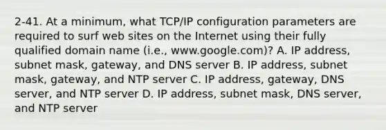 2-41. At a minimum, what TCP/IP configuration parameters are required to surf web sites on the Internet using their fully qualified domain name (i.e., www.google.com)? A. IP address, subnet mask, gateway, and DNS server B. IP address, subnet mask, gateway, and NTP server C. IP address, gateway, DNS server, and NTP server D. IP address, subnet mask, DNS server, and NTP server