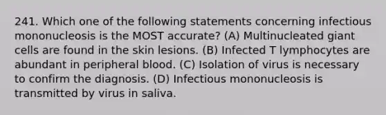 241. Which one of the following statements concerning infectious mononucleosis is the MOST accurate? (A) Multinucleated giant cells are found in the skin lesions. (B) Infected T lymphocytes are abundant in peripheral blood. (C) Isolation of virus is necessary to confirm the diagnosis. (D) Infectious mononucleosis is transmitted by virus in saliva.