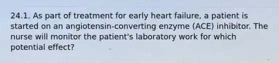 24.1. As part of treatment for early heart failure, a patient is started on an angiotensin-converting enzyme (ACE) inhibitor. The nurse will monitor the patient's laboratory work for which potential effect?