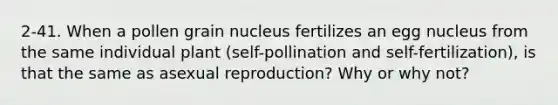 2-41. When a pollen grain nucleus fertilizes an egg nucleus from the same individual plant (self-pollination and self-fertilization), is that the same as asexual reproduction? Why or why not?