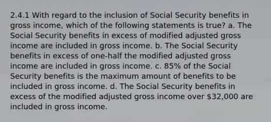 2.4.1 With regard to the inclusion of Social Security benefits in gross income, which of the following statements is true? a. The Social Security benefits in excess of modified adjusted gross income are included in gross income. b. The Social Security benefits in excess of one-half the modified adjusted gross income are included in gross income. c. 85% of the Social Security benefits is the maximum amount of benefits to be included in gross income. d. The Social Security benefits in excess of the modified adjusted gross income over 32,000 are included in gross income.